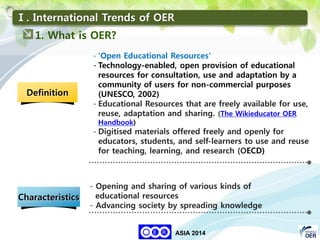 27
KNOU
ASIA 2014
- Opening and sharing of various kinds of
educational resources
- Advancing society by spreading knowledge
Definition
Characteristics
- ‘Open Educational Resources’
- Technology-enabled, open provision of educational
resources for consultation, use and adaptation by a
community of users for non-commercial purposes
(UNESCO, 2002)
- Educational Resources that are freely available for use,
reuse, adaptation and sharing. (The Wikieducator OER
Handbook)
- Digitised materials offered freely and openly for
educators, students, and self-learners to use and reuse
for teaching, learning, and research (OECD)
1. What is OER?
Ⅰ. International Trends of OER
 
