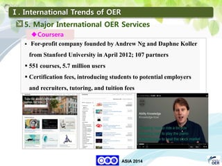 33
KNOU
ASIA 2014
Ⅰ. International Trends of OER
 For-profit company founded by Andrew Ng and Daphne Koller
from Stanford University in April 2012; 107 partners
 551 courses, 5.7 million users
 Certification fees, introducing students to potential employers
and recruiters, tutoring, and tuition fees
Coursera
5. Major International OER Services
 