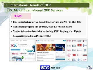 34
KNOU
ASIA 2014
Ⅰ. International Trends of OER

 FreeonlinelectureservicefoundedbyHarvardandMITin May2012
 Non-profit project; 110 courses, over 1.6 million users
 Major Asian 6 universities including SNU, Beijing, and Kyoto
has participated in edX since 2013.
edX
5. Major International OER Services
 