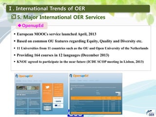35
KNOU
ASIA 2014
Ⅰ. International Trends of OER
OpenupEd
 European MOOCs service launched April, 2013
 Based on common OU features regarding Equity, Quality and Diversity etc.
 11 Universities from 11 countries such as the OU and Open University of the Netherlands
 Providing 164 courses in 12 languages (December 2013)
 KNOU agreed to participate in the near future (ICDE SCOP meeting in Lisbon, 2013)
5. Major International OER Services
 