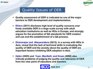 50
KNOU
ASIA 2014
Quality Issues of OER
 Quality assessment of OER is indicated as one of the major
barriers to OER development and implementation.
 Ehlers (2011) discloses high level of quality concerns over
freely available OER in a large scale survey with adult
education institutions as well as HEIs in Europe, and strongly
argues for the promotion of QA standards for OER creation
and use and the establishment of a QA process.
 Dhanarajan and Abeywardena (2013), in a survey with HEIs in
Asia, reveal that the lack of technical skills in evaluating the
quality of OER and the anxiety about the quality of OER are
important factors inhibiting OER adoption in Asia.
 Hylén (2005) and Yuan, MacNeill, and Kraan (2008) also
indicate problems of judging the quality and relevance of OER
from the view point of educators and learners.
 
