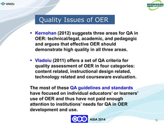 51
KNOU
ASIA 2014
 Kernohan (2012) suggests three areas for QA in
OER: technical/legal, academic, and pedagogic
and argues that effective OER should
demonstrate high quality in all three areas.
 Vladoiu (2011) offers a set of QA criteria for
quality assessment of OER in four categories:
content related, instructional design related,
technology related and courseware evaluation.
The most of these QA guidelines and standards
have focused on individual educators’ or learners’
use of OER and thus have not paid enough
attention to institutions’ needs for QA in OER
development and use.
Quality Issues of OER
 