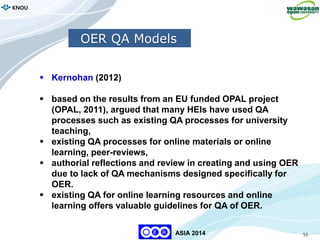 53
KNOU
ASIA 2014
 Kernohan (2012)
 based on the results from an EU funded OPAL project
(OPAL, 2011), argued that many HEIs have used QA
processes such as existing QA processes for university
teaching,
 existing QA processes for online materials or online
learning, peer-reviews,
 authorial reflections and review in creating and using OER
due to lack of QA mechanisms designed specifically for
OER.
 existing QA for online learning resources and online
learning offers valuable guidelines for QA of OER.
OER QA Models
 