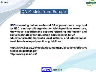 55
KNOU
ASIA 2014
QA Models from Europe
JISC’s learning outcomes-based QA approach was proposed
by JISC, a non-profit organization which provides resources,
knowledge, expertise and support regarding information and
digital technology for education and research to UK
educational institutions at a local, national and international
level, has developed practical guidelines
http://www.jisc.ac.uk/media/documents/publications/effective
practicedigitalage.pdf
http://www.jisc.ac.uk/
 