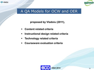 58
KNOU
ASIA 2014
A QA Models for OCW and OER
proposed by Vladoiu (2011),
 Content related criteria
 Instructional design related criteria
 Technology related criteria
 Courseware evaluation criteria
 