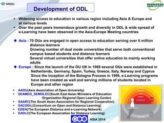 6
KNOU
ASIA 2014
 Widening access to education in various region including Asia & Europe and
at various levels
 Over the past years tremendous growth and diversity in ODL & wide spread of
e-Learning have been observed in the Asia-Europe Meeting countries
 Asia : 70 OUs are engaged in open access to education serving over 6 million
distance learners
Growing number of dual mode universities that serve both conventional
campus based students and distance learners
Several virtual universities that offer online education to mainly working
adults
 Europe : Since the launch of the OU UK in 1969 several OUs were established in
Netherlands, Germany, Spain, Turkey, Greece, Italy, Norway and Cyprus
Since the inception of the Bologna Process in 1999, e-Learning programs
have been created as well and serving millions of students located in
Europe and other region
 AAOU(Asia Association of Open University)
 SEAMEO_SEMOLEC(South East Asian Ministers of Education
Organization Regional Open Learning Center)
 SAARC(The South Asian Association for Regional Cooperation)
 SACODiL(Consortium on Open and Distance Learning)
 EDEN(The European Distance and e-Learning Network)
 EADLC(The European Association for Distance Learning)
Development of ODL
 