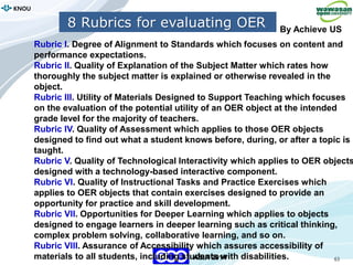 63
KNOU
ASIA 2014
8 Rubrics for evaluating OER
Rubric I. Degree of Alignment to Standards which focuses on content and
performance expectations.
Rubric II. Quality of Explanation of the Subject Matter which rates how
thoroughly the subject matter is explained or otherwise revealed in the
object.
Rubric III. Utility of Materials Designed to Support Teaching which focuses
on the evaluation of the potential utility of an OER object at the intended
grade level for the majority of teachers.
Rubric IV. Quality of Assessment which applies to those OER objects
designed to find out what a student knows before, during, or after a topic is
taught.
Rubric V. Quality of Technological Interactivity which applies to OER objects
designed with a technology-based interactive component.
Rubric VI. Quality of Instructional Tasks and Practice Exercises which
applies to OER objects that contain exercises designed to provide an
opportunity for practice and skill development.
Rubric VII. Opportunities for Deeper Learning which applies to objects
designed to engage learners in deeper learning such as critical thinking,
complex problem solving, collaborative learning, and so on.
Rubric VIII. Assurance of Accessibility which assures accessibility of
materials to all students, including students with disabilities.
By Achieve US
 