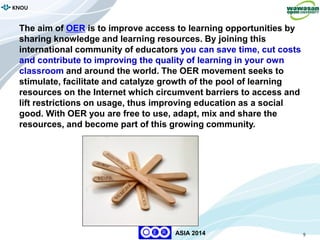 9
KNOU
ASIA 2014
The aim of OER is to improve access to learning opportunities by
sharing knowledge and learning resources. By joining this
international community of educators you can save time, cut costs
and contribute to improving the quality of learning in your own
classroom and around the world. The OER movement seeks to
stimulate, facilitate and catalyze growth of the pool of learning
resources on the Internet which circumvent barriers to access and
lift restrictions on usage, thus improving education as a social
good. With OER you are free to use, adapt, mix and share the
resources, and become part of this growing community.
 