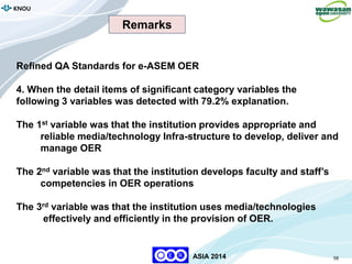 98
KNOU
ASIA 2014
Refined QA Standards for e-ASEM OER
4. When the detail items of significant category variables the
following 3 variables was detected with 79.2% explanation.
The 1st variable was that the institution provides appropriate and
reliable media/technology Infra-structure to develop, deliver and
manage OER
The 2nd variable was that the institution develops faculty and staff’s
competencies in OER operations
The 3rd variable was that the institution uses media/technologies
effectively and efficiently in the provision of OER.
Remarks
 