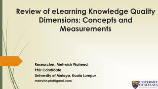 Review of eLearning Knowledge Quality
Dimensions: Concepts and
Measurements
Researcher: Mehwish Waheed
PhD Candidate
University of Malaya, Kuala Lumpur
mahwish.phd@gmail.com
 