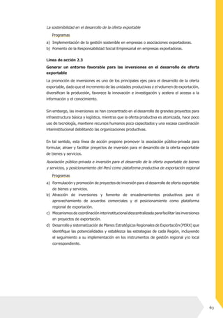63
Atracción de inversiones y fomento de encadenamientos productivos para el
aprovechamiento de acuerdos comerciales y el posicionamiento como plataforma
regional de exportación.
Mecanismos de coordinación interinstitucional descentralizada para facilitar las inversiones
en proyectos de exportación.
Desarrollo y sistematización de Planes Estratégicos Regionales de Exportación (PERX) que
identifique las potencialidades y establezca las estrategias de cada Región, incluyendo
el seguimiento a su implementación en los instrumentos de gestión regional y/o local
correspondiente.
b)
c)
d)
La sostenibilidad en el desarrollo de la oferta exportable
Implementación de la gestión sostenible en empresas o asociaciones exportadoras.
Fomento de la Responsabilidad Social Empresarial en empresas exportadoras.
a)
b)
La promoción de inversiones es uno de los principales ejes para el desarrollo de la oferta
exportable, dado que el incremento de las unidades productivas y el volumen de exportación,
diversifican la producción, favorece la innovación e investigación y acelera el acceso a la
información y el conocimiento.
Sin embargo, las inversiones se han concentrado en el desarrollo de grandes proyectos para
infraestructura básica y logística, mientras que la oferta productiva es atomizada, hace poco
uso de tecnología, mantiene recursos humanos poco capacitados y una escasa coordinación
interinstitucional debilitando las organizaciones productivas.
En tal sentido, esta línea de acción propone promover la asociación público-privada para
formular, atraer y facilitar proyectos de inversión para el desarrollo de la oferta exportable
de bienes y servicios.
Línea de acción 2.3
Generar un entorno favorable para las inversiones en el desarrollo de oferta
exportable
Formulación y promoción de proyectos de inversión para el desarrollo de oferta exportable
de bienes y servicios.
Asociación público-privada e inversión para el desarrollo de la oferta exportable de bienes
y servicios, y posicionamiento del Perú como plataforma productiva de exportación regional
a)
Programas
Programas
 