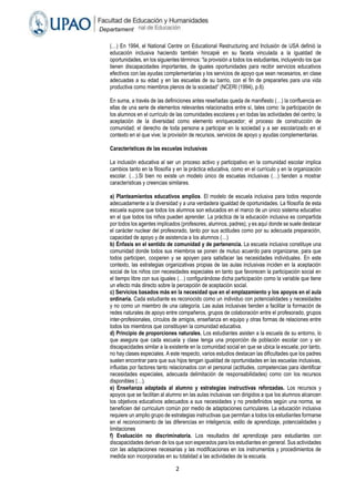2
Departament
o Académico
de
Humanidade
s
(…) En 1994, el National Centre on Educational Restructuring and Inclusión de USA definió la
educación inclusiva haciendo también hincapié en su faceta vinculada a la igualdad de
oportunidades, en los siguientes términos: “la provisión a todos los estudiantes, incluyendo los que
tienen discapacidades importantes, de iguales oportunidades para recibir servicios educativos
efectivos con las ayudas complementarias y los servicios de apoyo que sean necesarios, en clase
adecuadas a su edad y en las escuelas de su barrio, con el fin de prepararles para una vida
productiva como miembros plenos de la sociedad” (NCERI (1994), p.6)
En suma, a través de las definiciones antes reseñadas queda de manifiesto (…) la confluencia en
ellas de una serie de elementos relevantes relacionados entre sí, tales como: la participación de
los alumnos en el currículo de las comunidades escolares y en todas las actividades del centro; la
aceptación de la diversidad como elemento enriquecedor; el proceso de construcción de
comunidad; el derecho de toda persona a participar en la sociedad y a ser escolarizado en el
contexto en el que vive; la provisión de recursos, servicios de apoyo y ayudas complementarias.
Características de las escuelas inclusivas
La inclusión educativa al ser un proceso activo y participativo en la comunidad escolar implica
cambios tanto en la filosofía y en la práctica educativa, como en el currículo y en la organización
escolar. (…).Si bien no existe un modelo único de escuelas inclusivas (…) tienden a mostrar
características y creencias similares.
a) Planteamientos educativos amplios. El modelo de escuela inclusiva para todos responde
adecuadamente a la diversidad y a una verdadera igualdad de oportunidades. La filosofía de esta
escuela supone que todos los alumnos son educados en el marco de un único sistema educativo
en el que todos los niños pueden aprender. La práctica de la educación inclusiva es compartida
por todos los agentes implicados (profesores, alumnos, padres), y es aquí donde se suele destacar
el carácter nuclear del profesorado, tanto por sus actitudes como por su adecuada preparación,
capacidad de apoyo y de asistencia a los alumnos (…)
b) Énfasis en el sentido de comunidad y de pertenencia. La escuela inclusiva constituye una
comunidad donde todos sus miembros se ponen de mutuo acuerdo para organizarse, para que
todos participen, cooperen y se apoyen para satisfacer las necesidades individuales. En este
contexto, las estrategias organizativas propias de las aulas inclusivas inciden en la aceptación
social de los niños con necesidades especiales en tanto que favorecen la participación social en
el tiempo libre con sus iguales (…) configurándose dicha participación como la variable que tiene
un efecto más directo sobre la percepción de aceptación social.
c) Servicios basados más en la necesidad que en el emplazamiento y los apoyos en el aula
ordinaria. Cada estudiante es reconocido como un individuo con potencialidades y necesidades
y no como un miembro de una categoría. Las aulas inclusivas tienden a facilitar la formación de
redes naturales de apoyo entre compañeros, grupos de colaboración entre el profesorado, grupos
inter-profesionales, círculos de amigos, enseñanza en equipo y otras formas de relaciones entre
todos los miembros que constituyen la comunidad educativa.
d) Principio de proporciones naturales. Los estudiantes asisten a la escuela de su entorno, lo
que asegura que cada escuela y clase tenga una proporción de población escolar con y sin
discapacidades similar a la existente en la comunidad social en que se ubica la escuela; por tanto,
no hay clases especiales. A este respecto, varios estudios destacan las dificultades que los padres
suelen encontrar para que sus hijos tengan igualdad de oportunidades en las escuelas inclusivas,
influidas por factores tanto relacionados con el personal (actitudes, competencias para identificar
necesidades especiales, adecuada delimitación de responsabilidades) como con los recursos
disponibles (…).
e) Enseñanza adaptada al alumno y estrategias instructivas reforzadas. Los recursos y
apoyos que se facilitan al alumno en las aulas inclusivas van dirigidos a que los alumnos alcancen
los objetivos educativos adecuados a sus necesidades y no predefinidos según una norma, se
beneficien del curriculum común por medio de adaptaciones curriculares. La educación inclusiva
requiere un amplio grupo de estrategias instructivas que permitan a todos los estudiantes formarse
en el reconocimiento de las diferencias en inteligencia, estilo de aprendizaje, potencialidades y
limitaciones
f) Evaluación no discriminatoria. Los resultados del aprendizaje para estudiantes con
discapacidades derivan de los que son esperados para los estudiantes en general. Sus actividades
con las adaptaciones necesarias y las modificaciones en los instrumentos y procedimientos de
medida son incorporadas en su totalidad a las actividades de la escuela.
 