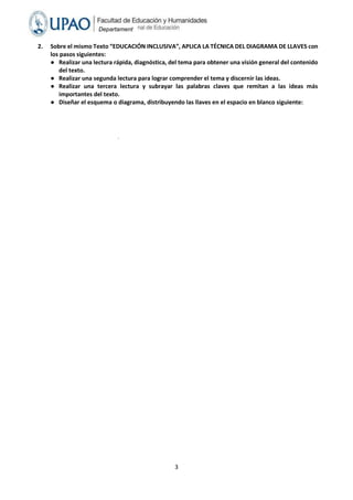 3
Departament
o Académico
de
Humanidade
s
2. Sobre el mismo Texto “EDUCACIÓN INCLUSIVA”, APLICA LA TÉCNICA DEL DIAGRAMA DE LLAVES con
los pasos siguientes:
● Realizar una lectura rápida, diagnóstica, del tema para obtener una visión general del contenido
del texto.
● Realizar una segunda lectura para lograr comprender el tema y discernir las ideas.
● Realizar una tercera lectura y subrayar las palabras claves que remitan a las ideas más
importantes del texto.
● Diseñar el esquema o diagrama, distribuyendo las llaves en el espacio en blanco siguiente:
.
 