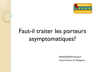 Faut-il traiter les porteurs
asymptomatiques?
RAVAOARISOA Elisabeth
Institut Pasteur de Madagascar
EVALUATION
par les FACILITATEURS
 