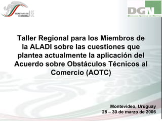 Taller Regional para los Miembros de
la ALADI sobre las cuestiones que
plantea actualmente la aplicación del
Acuerdo sobre Obstáculos Técnicos al
Comercio (AOTC)
Montevideo, Uruguay
28 – 30 de marzo de 2006
 