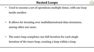• Used to execute a set of operations multiple times, with one loop
inside another.
• It allows for iterating over multidimensional data structures,
among other use cases.
• The outer loop completes one full iteration for each single
iteration of the inner loop, creating a loop within a loop.
Nested Loops
 