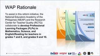 7
🔥 Training on Higher-Order Thinking Skills PLP
WAP Rationale
To assist in this reform initiative, the
National Educators Academy of the
Philippines (NEAP) and the Research
Center for Teacher Quality (RCTQ)
collaborate to develop Professional
Learning Packages (PLPs) in
Mathematics, Science, and
English/Reading for teachers in
grades 7 and 8, and grades 9 and 10.
7
 