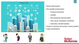 1
• What is tokenization?
• Key benefits of tokenization
Fractional ownership
Liquidity
Not necessarily financial assets
Fast, secure, transparent, borderless
Automation, disintermediation
• Impact on economy and society  policy question
• Legal considerations
Token City
By rikkyal (Image #13593201 at VectorStock.com)
By Free-Graphics (Image #5222326 at VectorStock.com) By totmacher69 (Image #15623102 at VectorStock.com)
 
