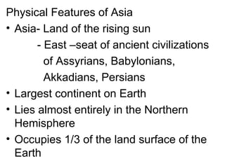 Physical Features of Asia
• Asia- Land of the rising sun
- East –seat of ancient civilizations
of Assyrians, Babylonians,
Akkadians, Persians
• Largest continent on Earth
• Lies almost entirely in the Northern
Hemisphere
• Occupies 1/3 of the land surface of the
Earth
 