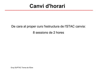 Canvi d'horari De cara al proper curs l'estructura de l'STAC canvia: 8 sessions de 2 hores Grup SUPTAC Terres de l’Ebre 