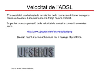 Velocitat de l'ADSL S'ha constatat una baixada de la velocitat de la connexió a internet en alguns centres educatius. Especialment en la franja horaria matinal. Es pot fer una comprovació de la velocitat de la nostra connexió en moltes webs. http://www.upseros.com/testvelocidad.php S'estan duent a terme actuacions per a corregir el problema. Grup SUPTAC Terres de l’Ebre 