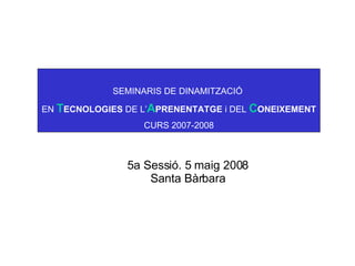 SEMINARIS DE DINAMITZACIÓ  EN  T ECNOLOGIES  DE L’ A PRENENTATGE  i DEL  C ONEIXEMENT CURS 2007-2008 5a Sessió. 5 maig 2008 Santa Bàrbara 