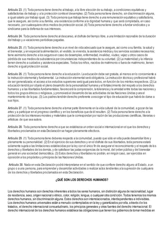 Artículo 23. (1) Toda persona tiene derecho al trabajo, a la libre elección de su trabajo, a condiciones equitativas y
satisfactorias de trabajo y a la protección contra el desempleo. (2) Toda persona tiene derecho, sin discriminación alguna,
a igual salario por trabajo igual. (3) Toda persona que trabaja tiene derecho a una remuneración equitativa y satisfactoria,
que le asegure, asícomo a su familia, una existencia conforme a la dignidad humana y que será completada, en caso
necesario, por cualesquiera otros medios de protección social. (4) Toda persona tiene derecho a fundar sindicatos y a
sindicarse para la defensa de sus intereses.
Artículo 24. Toda persona tiene derecho al descanso, al disfrute del tiempo libre, a una limitación razonable de la duración
del trabajo y a vacaciones periódicas pagadas.
Artículo 25. (1) Toda persona tiene derecho a un nivel de vida adecuado que le asegure,asícomo a su familia, la salud y
el bienestar, y en especial la alimentación, el vestido,la vivienda, la asistencia médica y los servicios sociales necesarios;
tiene asimismo derecho a los seguros en caso de desempleo, enfermedad, invalidez, viudez, vejez u otros casos de
pérdida de sus medios de subsistencia por circunstancias independientes de su voluntad. (2) La maternidad y la infancia
tienen derecho a cuidados y asistencia especiales. Todos los niños, nacidos de matrimonio o fuera de matrimonio, tienen
derecho a igual protección social.
Artículo 26. (1) Toda persona tiene derecho a la educación. La educación debe ser gratuita, al menos en lo concerniente a
la instrucción elemental y fundamental. La instrucción elemental será obligatoria. La instrucción técnica y profesional habrá
de ser generalizada; el acceso a los estudios superiores será igual para todos, en función de los méritos respectivos. (2) La
educación tendrá por objeto el pleno desarrollo de la personalidad humana y el fortalecimiento del respeto a los derechos
humanos y a las libertades fundamentales; favorecerá la comprensión, la tolerancia y la amistad entre todas las naciones y
todos los grupos étnicos o religiosos,y promoverá el desarrollo de las actividades de las Naciones Unidas p ara el
mantenimiento de la paz. (3) Los padres tendrán derecho preferente a escoger el tipo de educación que habrá de darse a
sus hijos.
Artículo 27. (1) Toda persona tiene derecho a tomar parte libremente en la vida cultural de la comunidad, a gozar de las
artes y a participar en el progreso científico y en los beneficios que de él resulten. (2) Toda persona tiene derecho a la
protección de los intereses morales y materiales que le correspondan por razón de las producciones científicas, literarias o
artísticas de que sea autora.
Artículo 28. Toda persona tiene derecho a que se establezca un orden social e internacional en el que los derechos y
libertades proclamados en esta Declaración se hagan plenamente efectivos.
Artículo 29. (1) Toda persona tiene deberes respecto a la comunidad, puesto que sólo en ella puede desarrollar libre y
plenamente su personalidad. (2) En el ejercicio de sus derechos y en el disfrute de sus libertades,toda persona estará
solamente sujeta a las limitaciones establecidas por la ley con el único fin de asegurar el reconocimiento y el respeto de los
derechos y libertades de los demás,y de satisfacer las justas exigencias de la moral, del orden público y del bienestar
general en una sociedad democrática. (3) Estos derechos y libertades no podrán, en ningún caso, ser ejercidos en
oposición a los propósitos y principios de las Naciones Unidas.
Artículo 30. Nada en esta Declaración podrá interpretarse en el sentido de que confiere derecho alguno al Estado, a un
grupo o a una persona, para emprender y desarrollar actividades o realizar actos tendientes a la supresión de cualquiera
de los derechos y libertades proclamados en esta Declaración.
¿QUÉ SON LOS DERECHOS HUMANOS?
Los derechos humanos son derechos inherentes a todos los seres humanos, sin distinción alguna de nacionalidad,lugar
de residencia, sexo, origen nacional o étnico, color, religión, lengua, o cualquier otra condición. Todos tenemos los mismos
derechos humanos, sin discriminación alguna. Estos derechos son interrelacionados,interdependientes e indivisibles.
Los derechos humanos universales están a menudo contemplados en la ley y garantizados por ella, a través d e los
tratados, el derecho internacional consuetudinario, los principios generales y otras fuentes del derecho internacional. El
derecho internacional de los derechos humanos establece las obligaciones que tienen los gobiernos de tomar medidas en
 