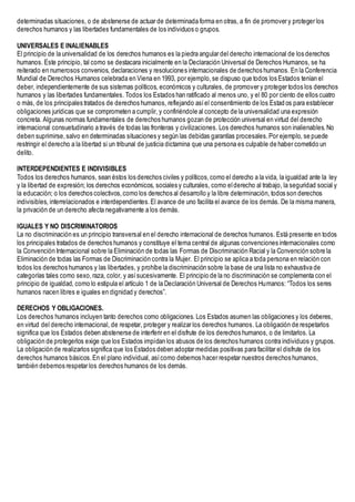 determinadas situaciones, o de abstenerse de actuar de determinada forma en otras, a fin de promover y proteger los
derechos humanos y las libertades fundamentales de los individuos o grupos.
UNIVERSALES E INALIENABLES
El principio de la universalidad de los derechos humanos es la piedra angular del derecho internacional de los derechos
humanos. Este principio, tal como se destacara inicialmente en la Declaración Universal de Derechos Humanos, se ha
reiterado en numerosos convenios, declaraciones y resoluciones internacionales de derechos humanos. En la Conferencia
Mundial de Derechos Humanos celebrada en Viena en 1993, por ejemplo,se dispuso que todos los Estados tenían el
deber, independientemente de sus sistemas políticos, económicos y culturales, de promover y proteger todos los derechos
humanos y las libertades fundamentales. Todos los Estados han ratificado al menos uno, y el 80 por ciento de ellos cuatro
o más, de los principales tratados de derechos humanos, reflejando asíel consentimiento de los Estad os para establecer
obligaciones jurídicas que se comprometen a cumplir, y confiriéndole al concepto de la universalidad una expresión
concreta. Algunas normas fundamentales de derechos humanos gozan de protección universal en virtud del derecho
internacional consuetudinario a través de todas las fronteras y civilizaciones. Los derechos humanos son inalienables.No
deben suprimirse,salvo en determinadas situaciones y según las debidas garantías procesales.Por ejemplo, se puede
restringir el derecho a la libertad si un tribunal de justicia dictamina que una persona es culpable de haber cometido un
delito.
INTERDEPENDIENTES E INDIVISIBLES
Todos los derechos humanos, sean éstos los derechos civiles y políticos,como el derecho a la vida, la igualdad ante la ley
y la libertad de expresión; los derechos económicos, sociales y culturales, como elderecho al trabajo, la seguridad social y
la educación; o los derechos colectivos,como los derechos al desarrollo y la libre determinación, todos son derechos
indivisibles, interrelacionados e interdependientes.El avance de uno facilita el avance de los demás. De la misma manera,
la privación de un derecho afecta negativamente a los demás.
IGUALES Y NO DISCRIMINATORIOS
La no discriminación es un principio transversal en el derecho internacional de derechos humanos. Está presente en todos
los principales tratados de derechos humanos y constituye el tema central de algunas convenciones internacionales como
la Convención Internacional sobre la Eliminación de todas las Formas de Discriminación Racial y la Convención sobre la
Eliminación de todas las Formas de Discriminación contra la Mujer. El principio se aplica a toda persona en relación con
todos los derechos humanos y las libertades, y prohíbe la discriminación sobre la base de una lista no exhaustiva de
categorías tales como sexo,raza, color, y asísucesivamente. El principio de la no discriminación se complementa con el
principio de igualdad, como lo estipula el artículo 1 de la Declaración Universal de Derechos Humanos: “Todos los seres
humanos nacen libres e iguales en dignidad y derechos”.
DERECHOS Y OBLIGACIONES.
Los derechos humanos incluyen tanto derechos como obligaciones. Los Estados asumen las obligaciones y los deberes,
en virtud del derecho internacional, de respetar, proteger y realizar los derechos humanos. La obligación de respetarlos
significa que los Estados deben abstenerse de interferir en el disfrute de los derechos humanos, o de limitarlos. La
obligación de protegerlos exige que los Estados impidan los abusos de los derechos humanos contra individuos y grupos.
La obligación de realizarlos significa que los Estados deben adoptar medidas positivas para facilitar el disfrute de los
derechos humanos básicos.En el plano individual, asícomo debemos hacer respetar nuestros derechos humanos,
también debemos respetar los derechos humanos de los demás.
 