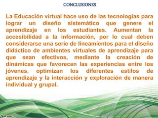 CONCLUSIONES
La Educación virtual hace uso de las tecnologías para
lograr un diseño sistemático que genere el
aprendizaje en los estudiantes. Aumentan la
accesibilidad a la información, por lo cual deben
considerarse una serie de lineamientos para el diseño
didáctico de ambientes virtuales de aprendizaje para
que sean efectivos, mediante la creación de
dinámicas que favorecen las experiencias entre los
jóvenes, optimizan los diferentes estilos de
aprendizaje y la interacción y exploración de manera
individual y grupal.
 