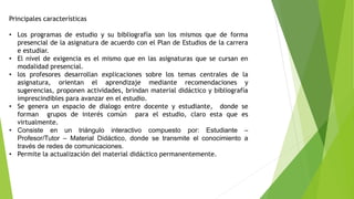 Principales características
• Los programas de estudio y su bibliografía son los mismos que de forma
presencial de la asignatura de acuerdo con el Plan de Estudios de la carrera
e estudiar.
• El nivel de exigencia es el mismo que en las asignaturas que se cursan en
modalidad presencial.
• los profesores desarrollan explicaciones sobre los temas centrales de la
asignatura, orientan el aprendizaje mediante recomendaciones y
sugerencias, proponen actividades, brindan material didáctico y bibliografía
imprescindibles para avanzar en el estudio.
• Se genera un espacio de dialogo entre docente y estudiante, donde se
forman grupos de interés común para el estudio, claro esta que es
virtualmente.
• Consiste en un triángulo interactivo compuesto por: Estudiante –
Profesor/Tutor – Material Didáctico, donde se transmite el conocimiento a
través de redes de comunicaciones.
• Permite la actualización del material didáctico permanentemente.
 