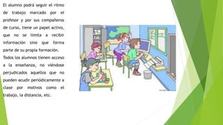 El alumno podrá seguir el ritmo
de trabajo marcado por el
profesor y por sus compañeros
de curso, tiene un papel activo,
que no se limita a recibir
información sino que forma
parte de su propia formación.
Todos los alumnos tienen acceso
a la enseñanza, no viéndose
perjudicados aquellos que no
pueden acudir periódicamente a
clase por motivos como el
trabajo, la distancia, etc.
 