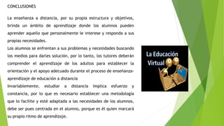 CONCLUSIONES
La enseñanza a distancia, por su propia estructura y objetivos,
brinda un ámbito de aprendizaje donde los alumnos pueden
aprender aquello que personalmente le interese y responda a sus
propias necesidades.
Los alumnos se enfrentan a sus problemas y necesidades buscando
los medios para darles solución, por lo tanto, los tutores deberán
comprender el aprendizaje de los adultos para establecer la
orientación y el apoyo adecuado durante el proceso de enseñanza-
aprendizaje de educación a distancia
Invariablemente, estudiar a distancia implica esfuerzo y
constancia, por lo que es necesario establecer una metodología
que lo facilite y esté adaptada a las necesidades de los alumnos,
debe ser pues centrada en el alumno, porque es él quien marcará
su propio ritmo de aprendizaje.
 