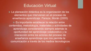 Educación Virtual
 La planeación didáctica es la organización de los
elementos que intervienen en el proceso de
enseñanza aprendizaje. Pansza, Morán (2005)
 Es importante establecer la relación entre
contenidos, metodología, materiales y actividades de
aprendizaje considerando siempre además la
oportunidad del aprendizaje colaborativo y la
interacción entre los actores del proceso de
enseñanza aprendizaje que nos permite la
comunicación a través de los medios tecnologicos
 