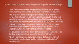 A continuación presentamos los puntos importantes del ensayo:
 “Los ambientes virtuales de aprendizaje constan de: el diseño
instruccional y el diseño de la interfaz” (cvonline.uaeh.edu.mx)
 “Se proponen cinco estrategias didácticas para el diseño de
ambientes virtuales que son: propiciar la interacción de alto nivel
cognitivo, promover el desarrollo de habilidades del pensamiento,
administrar los recursos motivacionales” (cvonline.uaeh.edu.mx)
 “El dialogo mediado real puede producirse de forma síncrona
(teléfono, videoconferencia, chat) o asíncrona (correo postal-
electrónico, fax, internet)” (aretio.hypotheses.org)
 La educación a distancia es un dialogo donde el estudiante no se
limite a responder sino a preguntar o a iniciar el mismo.
 “Cuatro son los principios fundamentales de la evaluación del
aprendizaje: confiabilidad, validez, objetividad, autenticidad”
(www.um.es)
 
