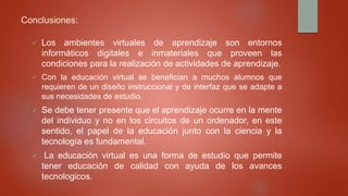 Conclusiones:
 Los ambientes virtuales de aprendizaje son entornos
informáticos digitales e inmateriales que proveen las
condiciones para la realización de actividades de aprendizaje.
 Con la educación virtual se benefician a muchos alumnos que
requieren de un diseño instruccional y de interfaz que se adapte a
sus necesidades de estudio.
 Se debe tener presente que el aprendizaje ocurre en la mente
del individuo y no en los circuitos de un ordenador, en este
sentido, el papel de la educación junto con la ciencia y la
tecnología es fundamental.
 La educación virtual es una forma de estudio que permite
tener educación de calidad con ayuda de los avances
tecnologicos.
 