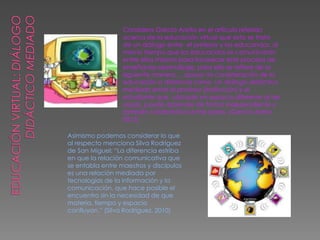 Considera García Aretio en el artículo referido
acerca de la educación virtual que esta se trata
de un diálogo entre el profesor y los educandos, al
mismo tiempo que los educandos se comunicarán
entre ellos mismos para favorecer este proceso de
enseñanza-aprendizaje, para ello se refiere de la
siguiente manera: ...apoyo mi consideración de la
educación a distancia como un diálogo didáctico
mediado entre el profesor (institución) y el
estudiante que, ubicado en espacio diferente al de
aquél, puede aprender de forma independiente y
también colaborativa entre pares. (García Aretio,
2012)
Asimismo podemos considerar lo que
al respecto menciona Silva Rodríguez
de San Miguel: “La diferencia estriba
en que la relación comunicativa que
se entabla entre maestros y discípulos
es una relación mediada por
tecnologías de la información y la
comunicación, que hace posible el
encuentro sin la necesidad de que
materia, tiempo y espacio
confluyan.” (Silva Rodríguez, 2010)
 
