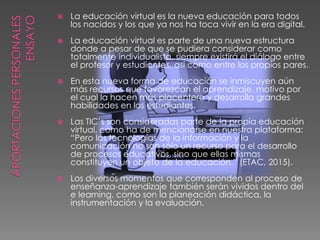  La educación virtual es la nueva educación para todos
los nacidos y los que ya nos ha toca vivir en la era digital.
 La educación virtual es parte de una nueva estructura
donde a pesar de que se pudiera considerar como
totalmente individualista, siempre existirá el diálogo entre
el profesor y estudiantes, así como entre los propios pares.
 En esta nueva forma de educación se inmiscuyen aún
más recursos que favorezcan el aprendizaje, motivo por
el cual la hacen más placentera y desarrolla grandes
habilidades en los estudiantes.
 Las TIC’s son consideradas parte de la propia educación
virtual, como ha de mencionarse en nuestra plataforma:
“Pero las tecnologías de la información y la
comunicación no son sólo un recurso para el desarrollo
de procesos educativos, sino que ellas mismas
constituyen un objeto de la educación.” (ETAC, 2015).
 Los diversos momentos que corresponden al proceso de
enseñanza-aprendizaje también serán vividos dentro del
e learning, como son la planeación didáctica, la
instrumentación y la evaluación.
 