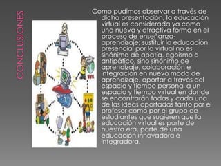 Como pudimos observar a través de
dicha presentación, la educación
virtual es considerada ya como
una nueva y atractiva forma en el
proceso de enseñanza-
aprendizaje; sustituir la educación
presencial por la virtual no es
sinónimo de apatía, egoísmo o
antipático, sino sinónimo de
aprendizaje, colaboración e
integración en nuevo modo de
aprendizaje, aportar a través del
espacio y tiempo personal a un
espacio y tiempo virtual en donde
se encontrarán todas y cada una
de las ideas aportadas tanto por el
profesor como por el grupo de
estudiantes que sugieren que la
educación virtual es parte de
nuestra era, parte de una
educación innovadora e
integradora.
 