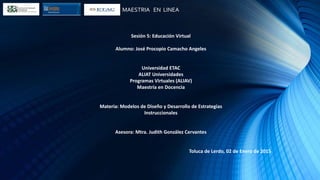 MAESTRIA EN LINEA
Sesión 5: Educación Virtual
Alumno: José Procopio Camacho Angeles
Universidad ETAC
ALIAT Universidades
Programas Virtuales (ALIAV)
Maestría en Docencia
Materia: Modelos de Diseño y Desarrollo de Estrategias
Instruccionales
Asesora: Mtra. Judith González Cervantes
Toluca de Lerdo, 02 de Enero de 2015
 