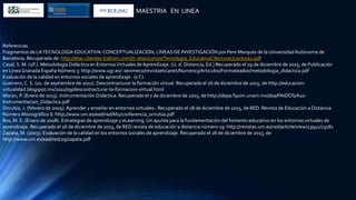 MAESTRIA EN LINEA
Referencias.
Fragmentos de LATECNOLOGÍA EDUCATIVA:CONCEPTUALIZACIÓN, LÍNEAS DE INVESTIGACIÓN por Pere Marqués de la UniversidadAutónoma de
Barcelona. Recuperado de: http://etac.clientes.tralcom.com/tc-etac/cursos/Tecnologia_EducativaC/lecturas/Lectura2.pdf
Casal, S. M. (s/f.). Metodología Didáctica en EntornosVirtuales deAprendizaje. (U. d. Distancia, Ed.) Recuperado el 29 de diciembre de 2015, de Publicación
en Linea Granada España Número 3: http://www.ugr.es/~sevimeco/revistaeticanet/Numero3/Articulos/Formateados/metodologia_didactica.pdf
Evaluación de la calidad en entornos sociales de aprendizaje . (s.f.).
Guerrero, C. S. (1o. de septiembre de 2011). Descontracturar la formación virtual. Recuperado el 26 de diciembre de 2015, de http://educacion-
virtualidad.blogspot.mx/2011/09/descontracturar-la-formacion-virtual.html
Moran, P. (Enero de 2013). Instrumentación Didáctica. Recuperado el 7 de diciembre de 2015, de http://depa.fquim.unam.mx/dsa/PAIDOS/A10-
Instrumentacion_Didactica.pdf
Onrubia, J. (febrero de 2005). Aprender y enseñar en entornos virtuales:. Recuperado el 28 de diciembre de 2015, de RED. Revista de Educación a Distancia
Número Monográfico II: http://www.um.es/ead/red/M2/conferencia_onrubia.pdf
Ros, M. E. (Enero de 2008). Estrategias de aprendizaje y eLearning. Un apunte para la fundamentación del fomento educativo en los entornos virtuales de
aprendizaje. Recuperado el 26 de diciembre de 2015, de RED revista de educación a distancia número 19: http://revistas.um.es/red/article/view/23941/23181
Zapata, M. (2003). Evaluación de la calidad en los entornos sociales de aprendizaje. Recuperado el 28 de diciembre de 2015, de
http://www.um.es/ead/red/29/zapata.pdf
 