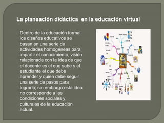 La planeación didáctica en la educación virtual
Dentro de la educación formal
los diseños educativos se
basan en una serie de
actividades homogéneas para
impartir el conocimiento, visión
relacionada con la idea de que
el docente es el que sabe y el
estudiante el que debe
aprender y quien debe seguir
una serie de pasos para
lograrlo; sin embargo esta idea
no corresponde a las
condiciones sociales y
culturales de la educación
actual.
 