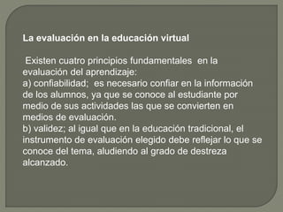 La evaluación en la educación virtual
Existen cuatro principios fundamentales en la
evaluación del aprendizaje:
a) confiabilidad; es necesario confiar en la información
de los alumnos, ya que se conoce al estudiante por
medio de sus actividades las que se convierten en
medios de evaluación.
b) validez; al igual que en la educación tradicional, el
instrumento de evaluación elegido debe reflejar lo que se
conoce del tema, aludiendo al grado de destreza
alcanzado.
 