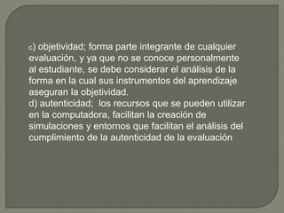 c) objetividad; forma parte integrante de cualquier
evaluación, y ya que no se conoce personalmente
al estudiante, se debe considerar el análisis de la
forma en la cual sus instrumentos del aprendizaje
aseguran la objetividad.
d) autenticidad; los recursos que se pueden utilizar
en la computadora, facilitan la creación de
simulaciones y entornos que facilitan el análisis del
cumplimiento de la autenticidad de la evaluación
 