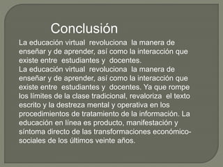 Conclusión
La educación virtual revoluciona la manera de
enseñar y de aprender, así como la interacción que
existe entre estudiantes y docentes.
La educación virtual revoluciona la manera de
enseñar y de aprender, así como la interacción que
existe entre estudiantes y docentes. Ya que rompe
los límites de la clase tradicional, revaloriza el texto
escrito y la destreza mental y operativa en los
procedimientos de tratamiento de la información. La
educación en línea es producto, manifestación y
síntoma directo de las transformaciones económico-
sociales de los últimos veinte años.
 