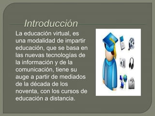 La educación virtual, es
una modalidad de impartir
educación, que se basa en
las nuevas tecnologías de
la información y de la
comunicación, tiene su
auge a partir de mediados
de la década de los
noventa, con los cursos de
educación a distancia.
 