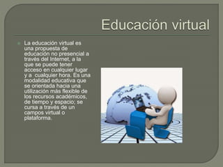  La educación virtual es
una propuesta de
educación no presencial a
través del Internet, a la
que se puede tener
acceso en cualquier lugar
y a cualquier hora. Es una
modalidad educativa que
se orientada hacia una
utilización más flexible de
los recursos académicos,
de tiempo y espacio; se
cursa a través de un
campos virtual o
plataforma.
 