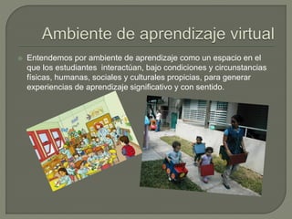  Entendemos por ambiente de aprendizaje como un espacio en el
que los estudiantes interactúan, bajo condiciones y circunstancias
físicas, humanas, sociales y culturales propicias, para generar
experiencias de aprendizaje significativo y con sentido.
 