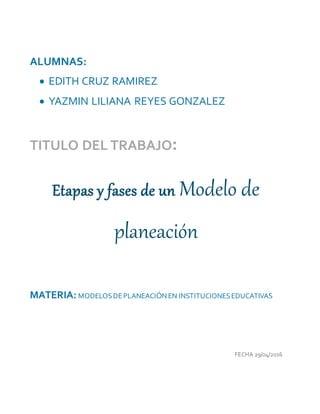 ALUMNAS:
 EDITH CRUZ RAMIREZ
 YAZMIN LILIANA REYES GONZALEZ
TITULO DEL TRABAJO:
Etapas y fases de un Modelo de
planeación
MATERIA: MODELOSDEPLANEACIÓNEN INSTITUCIONESEDUCATIVAS
FECHA 29/04/2016
 