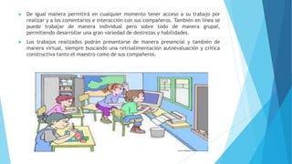  De igual manera permitirá en cualquier momento tener acceso a su trabajo por
realizar y a los comentarios e interacción con sus compañeros. También en línea se
puede trabajar de manera individual pero sobre todo de manera grupal,
permitiendo desarrollar una gran variedad de destrezas y habilidades.
 Los trabajos realizados podrán presentarse de manera presencial y también de
manera virtual, siempre buscando una retroalimentación autoevaluación y crítica
constructiva tanto el maestro como de sus compañeros.
 