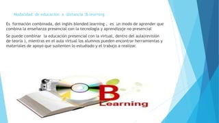 Modalidad de educación a distancia :B-learning
Es formación combinada, del inglés blended learning , es un modo de aprender que
combina la enseñanza presencial con la tecnología y aprendizaje no presencial
Se puede combinar la educación presencial con la virtual, dentro del aula(revisión
de teoría ), mientras en el aula virtual los alumnos pueden encontrar herramientas y
materiales de apoyo que sustenten lo estudiado y el trabajo a realizar.
 